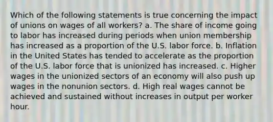 Which of the following statements is true concerning the impact of unions on wages of all workers? a. The share of income going to labor has increased during periods when union membership has increased as a proportion of the U.S. labor force. b. Inflation in the United States has tended to accelerate as the proportion of the U.S. labor force that is unionized has increased. c. Higher wages in the unionized sectors of an economy will also push up wages in the nonunion sectors. d. High real wages cannot be achieved and sustained without increases in output per worker hour.