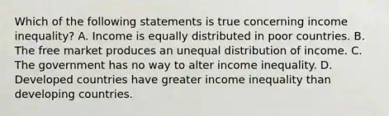 Which of the following statements is true concerning income inequality? A. Income is equally distributed in poor countries. B. The free market produces an unequal distribution of income. C. The government has no way to alter income inequality. D. Developed countries have greater income inequality than developing countries.