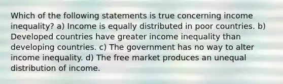 Which of the following statements is true concerning income inequality? a) Income is equally distributed in poor countries. b) Developed countries have greater income inequality than developing countries. c) The government has no way to alter income inequality. d) The free market produces an unequal distribution of income.