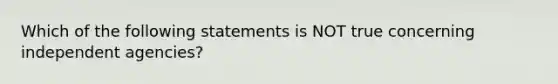 Which of the following statements is NOT true concerning independent agencies?