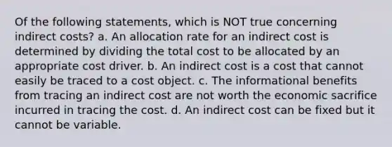 Of the following statements, which is NOT true concerning indirect costs? a. An allocation rate for an indirect cost is determined by dividing the total cost to be allocated by an appropriate cost driver. b. An indirect cost is a cost that cannot easily be traced to a cost object. c. The informational benefits from tracing an indirect cost are not worth the economic sacrifice incurred in tracing the cost. d. An indirect cost can be fixed but it cannot be variable.