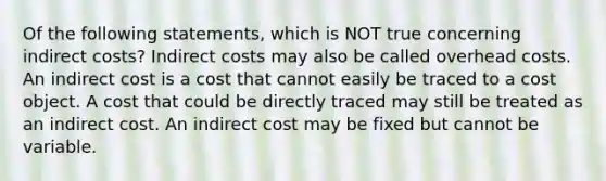 Of the following statements, which is NOT true concerning indirect costs? Indirect costs may also be called overhead costs. An indirect cost is a cost that cannot easily be traced to a cost object. A cost that could be directly traced may still be treated as an indirect cost. An indirect cost may be fixed but cannot be variable.