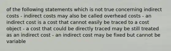 of the following statements which is not true concerning indirect costs - indirect costs may also be called overhead costs - an indirect cost is a cost that cannot easily be traced to a cost object - a cost that could be directly traced may be still treated as an indirect cost - an indirect cost may be fixed but cannot be variable