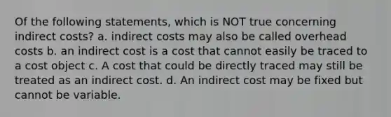 Of the following statements, which is NOT true concerning indirect costs? a. indirect costs may also be called overhead costs b. an indirect cost is a cost that cannot easily be traced to a cost object c. A cost that could be directly traced may still be treated as an indirect cost. d. An indirect cost may be fixed but cannot be variable.