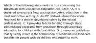 Which of the following statements is true concerning the Individuals with Disabilities Education Act (IDEA)? A. It is designed to ensure a free, appropriate public education in the most restrictive setting. B. An IEP (Individualized Education Program) for a child is developed solely by the school professionals. C. It provides federal funding through state-administered programs from preschool through secondary education for children with disabilities. D. It removes guidelines that typically result in the termination of Medicaid and Medicare benefits for people with disabilities who return to work.