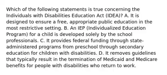 Which of the following statements is true concerning the Individuals with Disabilities Education Act (IDEA)? A. It is designed to ensure a free, appropriate public education in the most restrictive setting. B. An IEP (Individualized Education Program) for a child is developed solely by the school professionals. C. It provides federal funding through state-administered programs from preschool through secondary education for children with disabilities. D. It removes guidelines that typically result in the termination of Medicaid and Medicare benefits for people with disabilities who return to work.