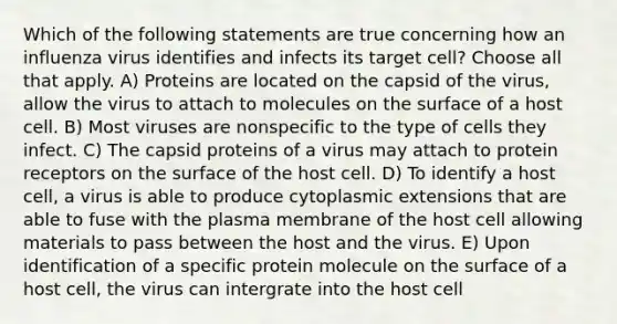 Which of the following statements are true concerning how an influenza virus identifies and infects its target cell? Choose all that apply. A) Proteins are located on the capsid of the virus, allow the virus to attach to molecules on the surface of a host cell. B) Most viruses are nonspecific to the type of cells they infect. C) The capsid proteins of a virus may attach to protein receptors on the surface of the host cell. D) To identify a host cell, a virus is able to produce cytoplasmic extensions that are able to fuse with the plasma membrane of the host cell allowing materials to pass between the host and the virus. E) Upon identification of a specific protein molecule on the surface of a host cell, the virus can intergrate into the host cell