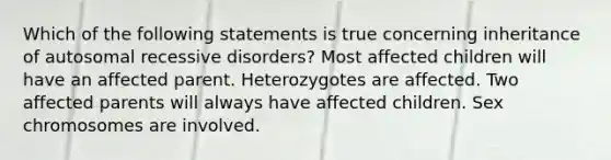 Which of the following statements is true concerning inheritance of autosomal recessive disorders? Most affected children will have an affected parent. Heterozygotes are affected. Two affected parents will always have affected children. Sex chromosomes are involved.