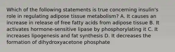 Which of the following statements is true concerning insulin's role in regulating adipose tissue metabolism? A. It causes an increase in release of free fatty acids from adipose tissue B. It activates hormone-sensitive lipase by phosphorylating it C. It increases lipogenesis and fat synthesis D. It decreases the formation of dihydroxyacetone phosphate