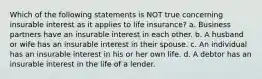 Which of the following statements is NOT true concerning insurable interest as it applies to life insurance? a. Business partners have an insurable interest in each other. b. A husband or wife has an insurable interest in their spouse. c. An individual has an insurable interest in his or her own life. d. A debtor has an insurable interest in the life of a lender.