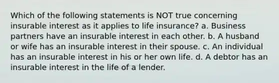 Which of the following statements is NOT true concerning insurable interest as it applies to life insurance? a. Business partners have an insurable interest in each other. b. A husband or wife has an insurable interest in their spouse. c. An individual has an insurable interest in his or her own life. d. A debtor has an insurable interest in the life of a lender.