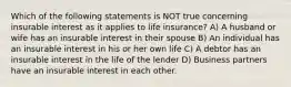 Which of the following statements is NOT true concerning insurable interest as it applies to life insurance? A) A husband or wife has an insurable interest in their spouse B) An individual has an insurable interest in his or her own life C) A debtor has an insurable interest in the life of the lender D) Business partners have an insurable interest in each other.