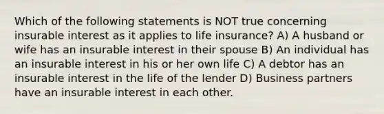 Which of the following statements is NOT true concerning insurable interest as it applies to life insurance? A) A husband or wife has an insurable interest in their spouse B) An individual has an insurable interest in his or her own life C) A debtor has an insurable interest in the life of the lender D) Business partners have an insurable interest in each other.