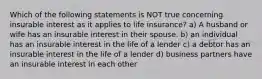 Which of the following statements is NOT true concerning insurable interest as it applies to life insurance? a) A husband or wife has an insurable interest in their spouse. b) an individual has an insurable interest in the life of a lender c) a debtor has an insurable interest in the life of a lender d) business partners have an insurable interest in each other