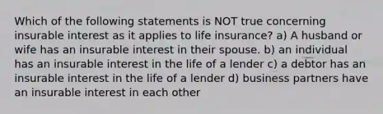 Which of the following statements is NOT true concerning insurable interest as it applies to life insurance? a) A husband or wife has an insurable interest in their spouse. b) an individual has an insurable interest in the life of a lender c) a debtor has an insurable interest in the life of a lender d) business partners have an insurable interest in each other