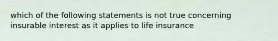 which of the following statements is not true concerning insurable interest as it applies to life insurance