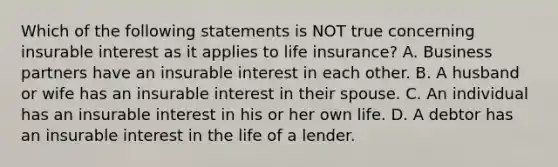 Which of the following statements is NOT true concerning insurable interest as it applies to life insurance? A. Business partners have an insurable interest in each other. B. A husband or wife has an insurable interest in their spouse. C. An individual has an insurable interest in his or her own life. D. A debtor has an insurable interest in the life of a lender.