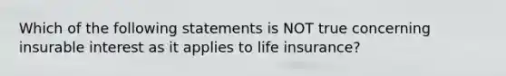 Which of the following statements is NOT true concerning insurable interest as it applies to life insurance?