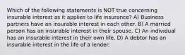 Which of the following statements is NOT true concerning insurable interest as it applies to life insurance? A) Business partners have an insurable interest in each other. B) A married person has an insurable interest in their spouse. C) An individual has an insurable interest in their own life. D) A debtor has an insurable interest in the life of a lender.