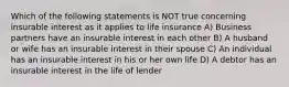 Which of the following statements is NOT true concerning insurable interest as it applies to life insurance A) Business partners have an insurable interest in each other B) A husband or wife has an insurable interest in their spouse C) An individual has an insurable interest in his or her own life D) A debtor has an insurable interest in the life of lender