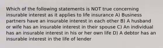 Which of the following statements is NOT true concerning insurable interest as it applies to life insurance A) Business partners have an insurable interest in each other B) A husband or wife has an insurable interest in their spouse C) An individual has an insurable interest in his or her own life D) A debtor has an insurable interest in the life of lender