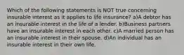 Which of the following statements is NOT true concerning insurable interest as it applies to life insurance? a)A debtor has an insurable interest in the life of a lender. b)Business partners have an insurable interest in each other. c)A married person has an insurable interest in their spouse. d)An individual has an insurable interest in their own life.