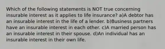 Which of the following statements is NOT true concerning insurable interest as it applies to life insurance? a)A debtor has an insurable interest in the life of a lender. b)Business partners have an insurable interest in each other. c)A married person has an insurable interest in their spouse. d)An individual has an insurable interest in their own life.