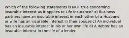 Which of the following statements is NOT true concerning insurable interest as it applies to Life Insurance? a) Business partners have an insurable interest in each other b) a Husband or wife has an insurable interest in their spouse c) An individual has an insurable interest in his or her own life d) A debtor has an insurable interest in the life of a lender