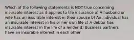 Which of the following statements is NOT true concerning insurable interest as it applies to life insurance a) A husband or wife has an insurable interest in their spouse b) An individual has an insurable interest in his or her own life c) A debtor has insurable interest in the life of a lender d) Business partners have an insurable interest in each other