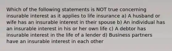 Which of the following statements is NOT true concerning insurable interest as it applies to life insurance a) A husband or wife has an insurable interest in their spouse b) An individual has an insurable interest in his or her own life c) A debtor has insurable interest in the life of a lender d) Business partners have an insurable interest in each other