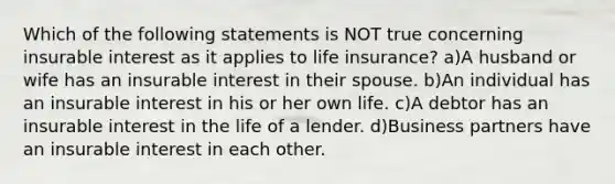 Which of the following statements is NOT true concerning insurable interest as it applies to life insurance? a)A husband or wife has an insurable interest in their spouse. b)An individual has an insurable interest in his or her own life. c)A debtor has an insurable interest in the life of a lender. d)Business partners have an insurable interest in each other.