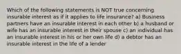 Which of the following statements is NOT true concerning insurable interest as if it applies to life insurance? a) Business partners have an insurable interest in each other b) a husband or wife has an insurable interest in their spouse c) an individual has an insurable interest in his or her own life d) a debtor has an insurable interest in the life of a lender