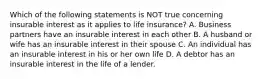 Which of the following statements is NOT true concerning insurable interest as it applies to life insurance? A. Business partners have an insurable interest in each other B. A husband or wife has an insurable interest in their spouse C. An individual has an insurable interest in his or her own life D. A debtor has an insurable interest in the life of a lender.