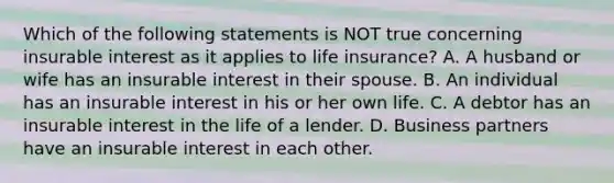 Which of the following statements is NOT true concerning insurable interest as it applies to life insurance? A. A husband or wife has an insurable interest in their spouse. B. An individual has an insurable interest in his or her own life. C. A debtor has an insurable interest in the life of a lender. D. Business partners have an insurable interest in each other.