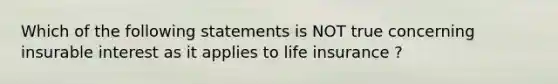 Which of the following statements is NOT true concerning insurable interest as it applies to life insurance ?