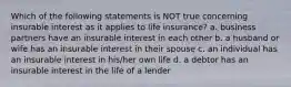 Which of the following statements is NOT true concerning insurable interest as it applies to life insurance? a. business partners have an insurable interest in each other b. a husband or wife has an insurable interest in their spouse c. an individual has an insurable interest in his/her own life d. a debtor has an insurable interest in the life of a lender