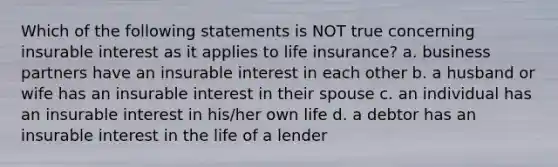 Which of the following statements is NOT true concerning insurable interest as it applies to life insurance? a. business partners have an insurable interest in each other b. a husband or wife has an insurable interest in their spouse c. an individual has an insurable interest in his/her own life d. a debtor has an insurable interest in the life of a lender