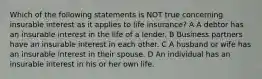 Which of the following statements is NOT true concerning insurable interest as it applies to life insurance? A A debtor has an insurable interest in the life of a lender. B Business partners have an insurable interest in each other. C A husband or wife has an insurable interest in their spouse. D An individual has an insurable interest in his or her own life.