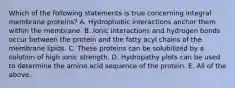 Which of the following statements is true concerning integral membrane proteins? A. Hydrophobic interactions anchor them within the membrane. B. Ionic interactions and hydrogen bonds occur between the protein and the fatty acyl chains of the membrane lipids. C. These proteins can be solubilized by a solution of high ionic strength. D. Hydropathy plots can be used to determine the amino acid sequence of the protein. E. All of the above.