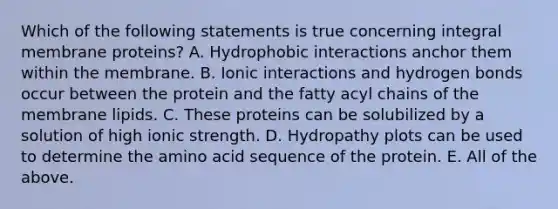 Which of the following statements is true concerning integral membrane proteins? A. Hydrophobic interactions anchor them within the membrane. B. Ionic interactions and hydrogen bonds occur between the protein and the fatty acyl chains of the membrane lipids. C. These proteins can be solubilized by a solution of high ionic strength. D. Hydropathy plots can be used to determine the amino acid sequence of the protein. E. All of the above.