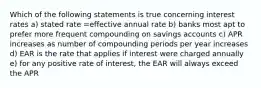 Which of the following statements is true concerning interest rates a) stated rate =effective annual rate b) banks most apt to prefer more frequent compounding on savings accounts c) APR increases as number of compounding periods per year increases d) EAR is the rate that applies if interest were charged annually e) for any positive rate of interest, the EAR will always exceed the APR