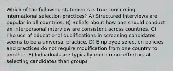 Which of the following statements is true concerning international selection practices? A) Structured interviews are popular in all countries. B) Beliefs about how one should conduct an interpersonal interview are consistent across countries. C) The use of educational qualifications in screening candidates seems to be a universal practice. D) Employee selection policies and practices do not require modification from one country to another. E) Individuals are typically much more effective at selecting candidates than groups