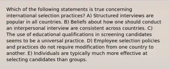 Which of the following statements is true concerning international selection practices? A) Structured interviews are popular in all countries. B) Beliefs about how one should conduct an interpersonal interview are consistent across countries. C) The use of educational qualifications in screening candidates seems to be a universal practice. D) Employee selection policies and practices do not require modification from one country to another. E) Individuals are typically much more effective at selecting candidates than groups.