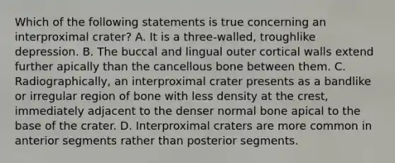 Which of the following statements is true concerning an interproximal crater? A. It is a three-walled, troughlike depression. B. The buccal and lingual outer cortical walls extend further apically than the cancellous bone between them. C. Radiographically, an interproximal crater presents as a bandlike or irregular region of bone with less density at the crest, immediately adjacent to the denser normal bone apical to the base of the crater. D. Interproximal craters are more common in anterior segments rather than posterior segments.