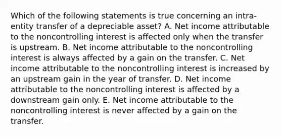 Which of the following statements is true concerning an intra-entity transfer of a depreciable asset? A. Net income attributable to the noncontrolling interest is affected only when the transfer is upstream. B. Net income attributable to the noncontrolling interest is always affected by a gain on the transfer. C. Net income attributable to the noncontrolling interest is increased by an upstream gain in the year of transfer. D. Net income attributable to the noncontrolling interest is affected by a downstream gain only. E. Net income attributable to the noncontrolling interest is never affected by a gain on the transfer.