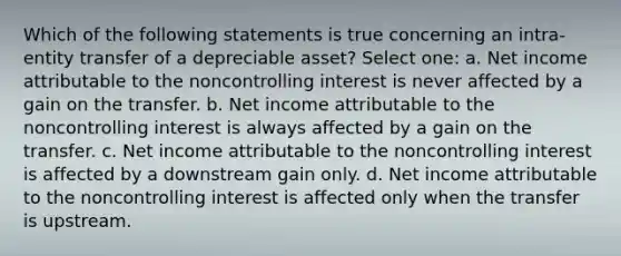 Which of the following statements is true concerning an intra-entity transfer of a depreciable asset? Select one: a. Net income attributable to the noncontrolling interest is never affected by a gain on the transfer. b. Net income attributable to the noncontrolling interest is always affected by a gain on the transfer. c. Net income attributable to the noncontrolling interest is affected by a downstream gain only. d. Net income attributable to the noncontrolling interest is affected only when the transfer is upstream.