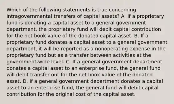 Which of the following statements is true concerning intragovernmental transfers of capital assets? A. If a proprietary fund is donating a capital asset to a general government department, the proprietary fund will debit capital contribution for the net book value of the donated capital asset. B. If a proprietary fund donates a capital asset to a general government department, it will be reported as a nonoperating expense in the proprietary fund but as a transfer between activities at the government-wide level. C. If a general government department donates a capital asset to an enterprise fund, the general fund will debit transfer out for the net book value of the donated asset. D. If a general government department donates a capital asset to an enterprise fund, the general fund will debit capital contribution for the original cost of the capital asset.