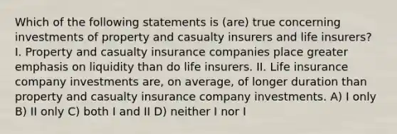 Which of the following statements is (are) true concerning investments of property and casualty insurers and life insurers? I. Property and casualty insurance companies place greater emphasis on liquidity than do life insurers. II. Life insurance company investments are, on average, of longer duration than property and casualty insurance company investments. A) I only B) II only C) both I and II D) neither I nor I