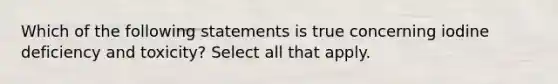 Which of the following statements is true concerning iodine deficiency and toxicity? Select all that apply.