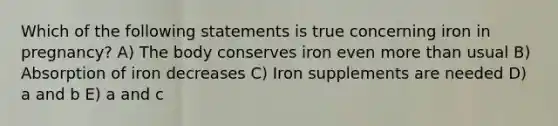 Which of the following statements is true concerning iron in pregnancy? A) The body conserves iron even more than usual B) Absorption of iron decreases C) Iron supplements are needed D) a and b E) a and c